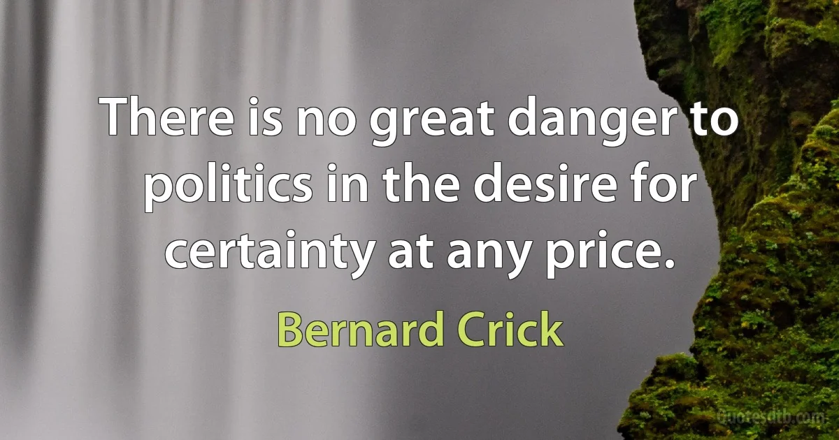 There is no great danger to politics in the desire for certainty at any price. (Bernard Crick)