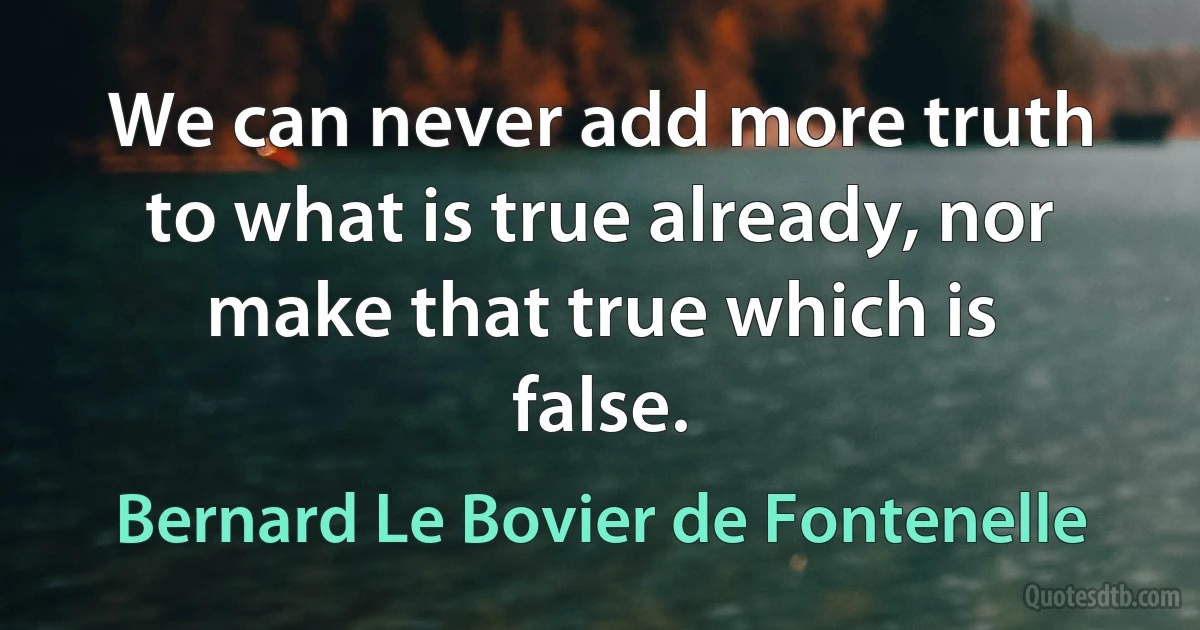 We can never add more truth to what is true already, nor make that true which is false. (Bernard Le Bovier de Fontenelle)