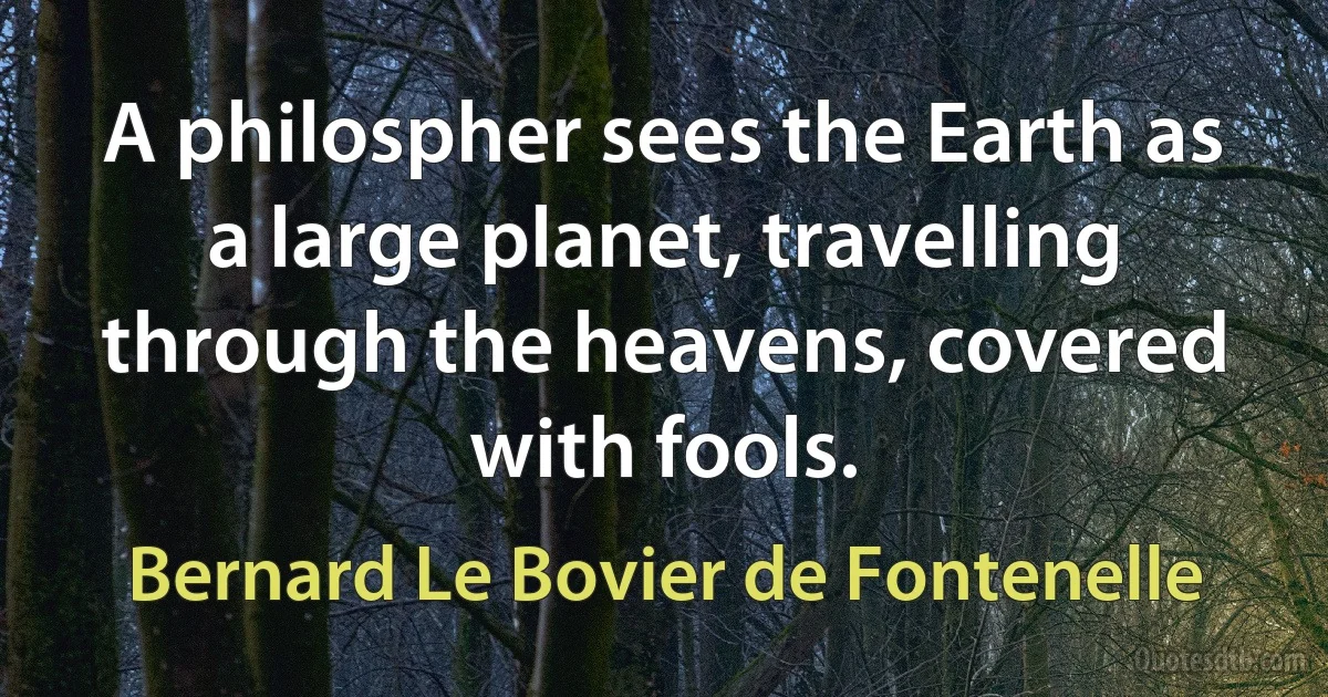 A philospher sees the Earth as a large planet, travelling through the heavens, covered with fools. (Bernard Le Bovier de Fontenelle)