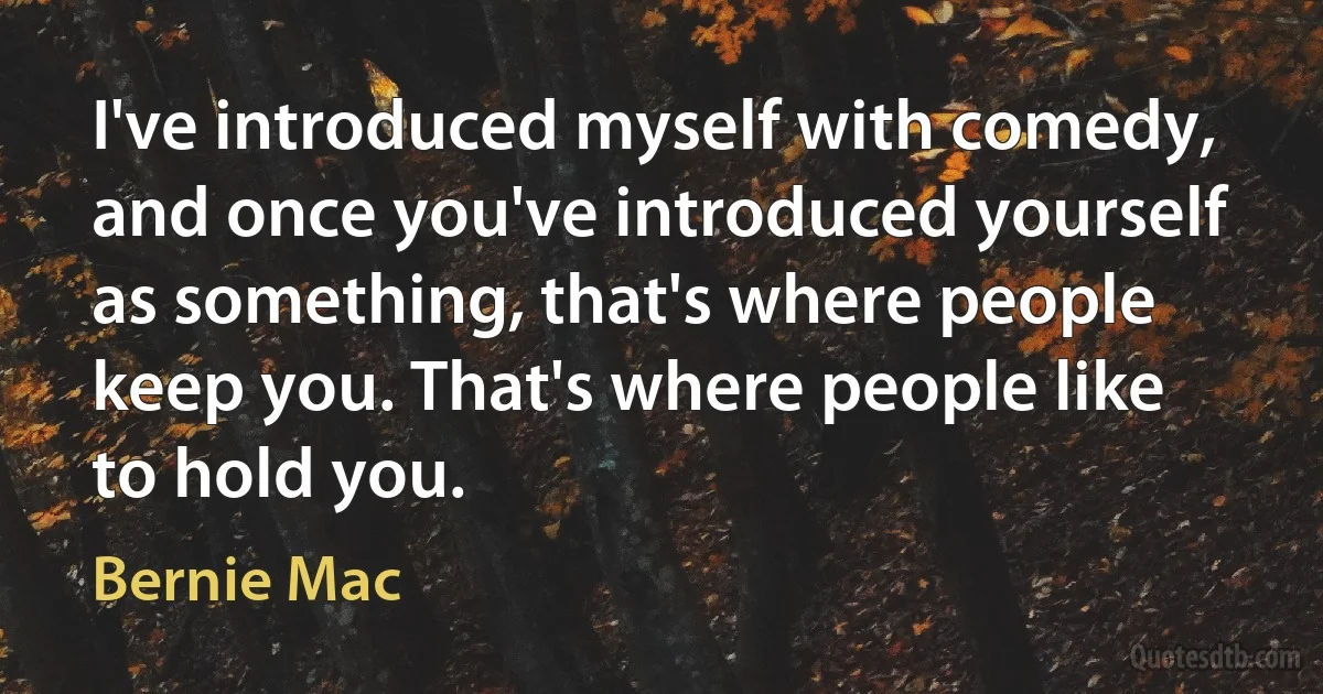 I've introduced myself with comedy, and once you've introduced yourself as something, that's where people keep you. That's where people like to hold you. (Bernie Mac)