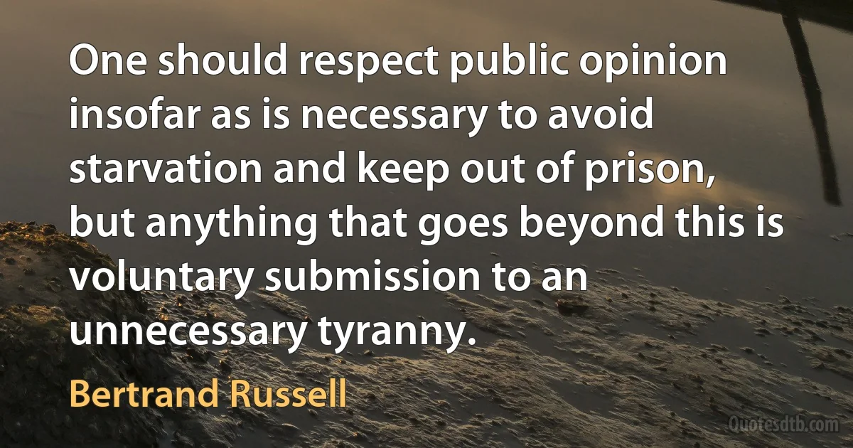 One should respect public opinion insofar as is necessary to avoid starvation and keep out of prison, but anything that goes beyond this is voluntary submission to an unnecessary tyranny. (Bertrand Russell)