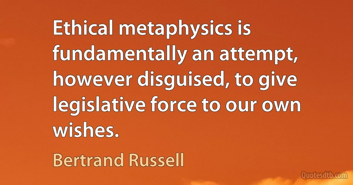 Ethical metaphysics is fundamentally an attempt, however disguised, to give legislative force to our own wishes. (Bertrand Russell)