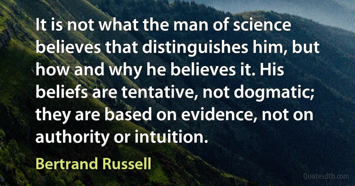 It is not what the man of science believes that distinguishes him, but how and why he believes it. His beliefs are tentative, not dogmatic; they are based on evidence, not on authority or intuition. (Bertrand Russell)