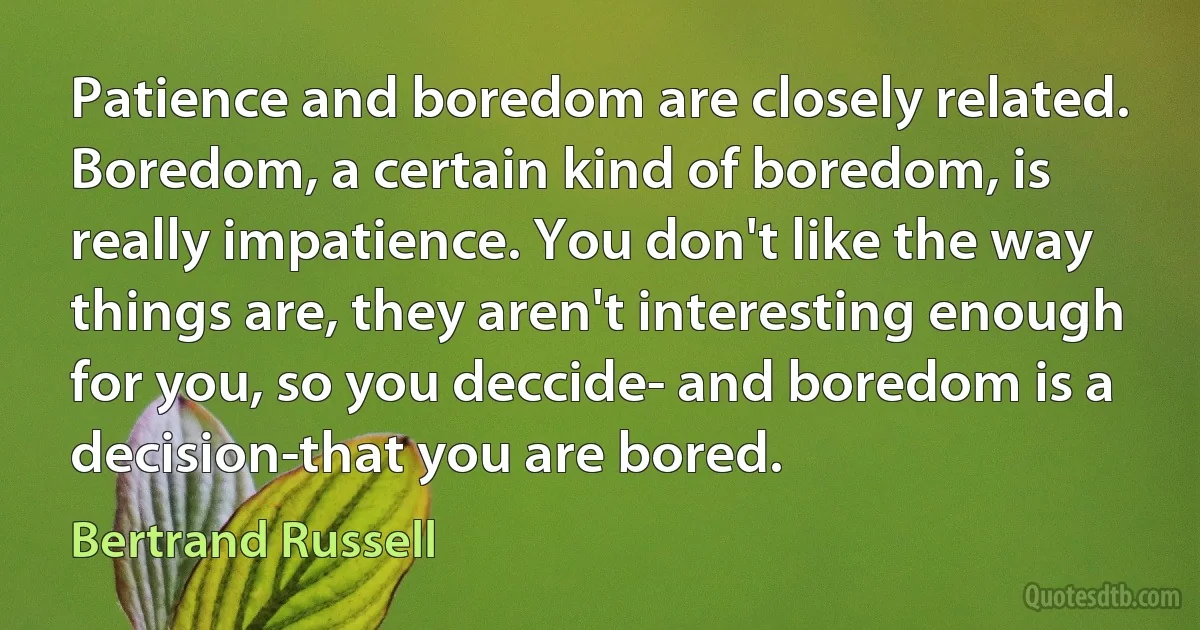 Patience and boredom are closely related. Boredom, a certain kind of boredom, is really impatience. You don't like the way things are, they aren't interesting enough for you, so you deccide- and boredom is a decision-that you are bored. (Bertrand Russell)