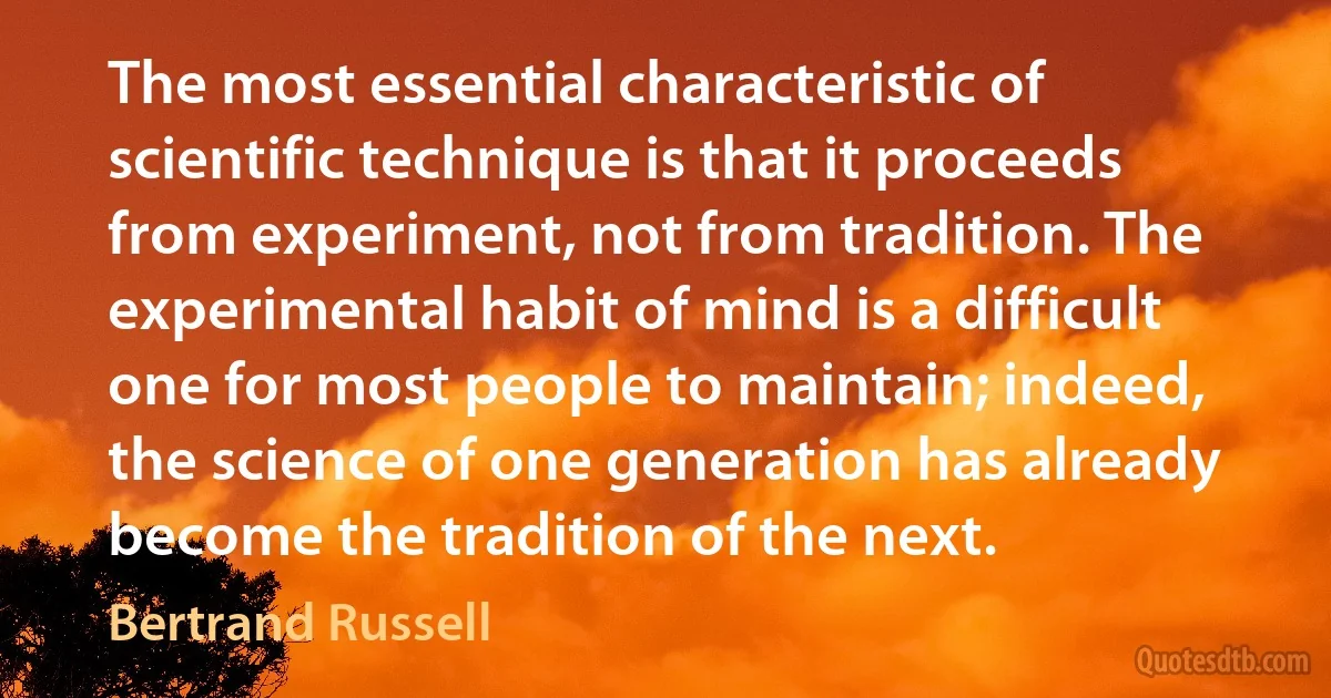 The most essential characteristic of scientific technique is that it proceeds from experiment, not from tradition. The experimental habit of mind is a difficult one for most people to maintain; indeed, the science of one generation has already become the tradition of the next. (Bertrand Russell)