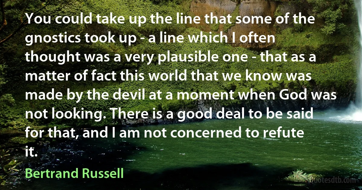 You could take up the line that some of the gnostics took up - a line which I often thought was a very plausible one - that as a matter of fact this world that we know was made by the devil at a moment when God was not looking. There is a good deal to be said for that, and I am not concerned to refute it. (Bertrand Russell)