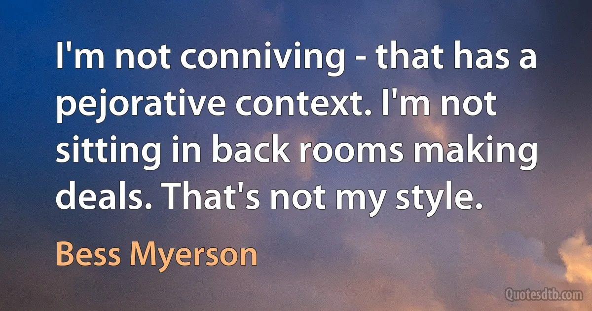 I'm not conniving - that has a pejorative context. I'm not sitting in back rooms making deals. That's not my style. (Bess Myerson)