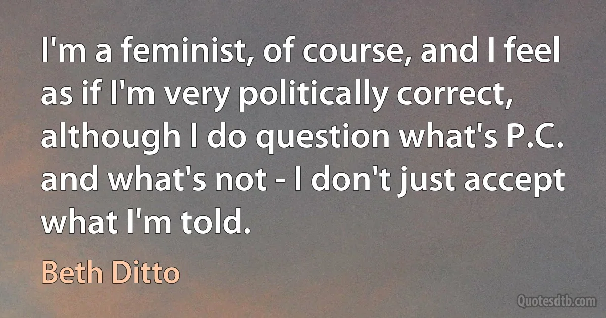 I'm a feminist, of course, and I feel as if I'm very politically correct, although I do question what's P.C. and what's not - I don't just accept what I'm told. (Beth Ditto)