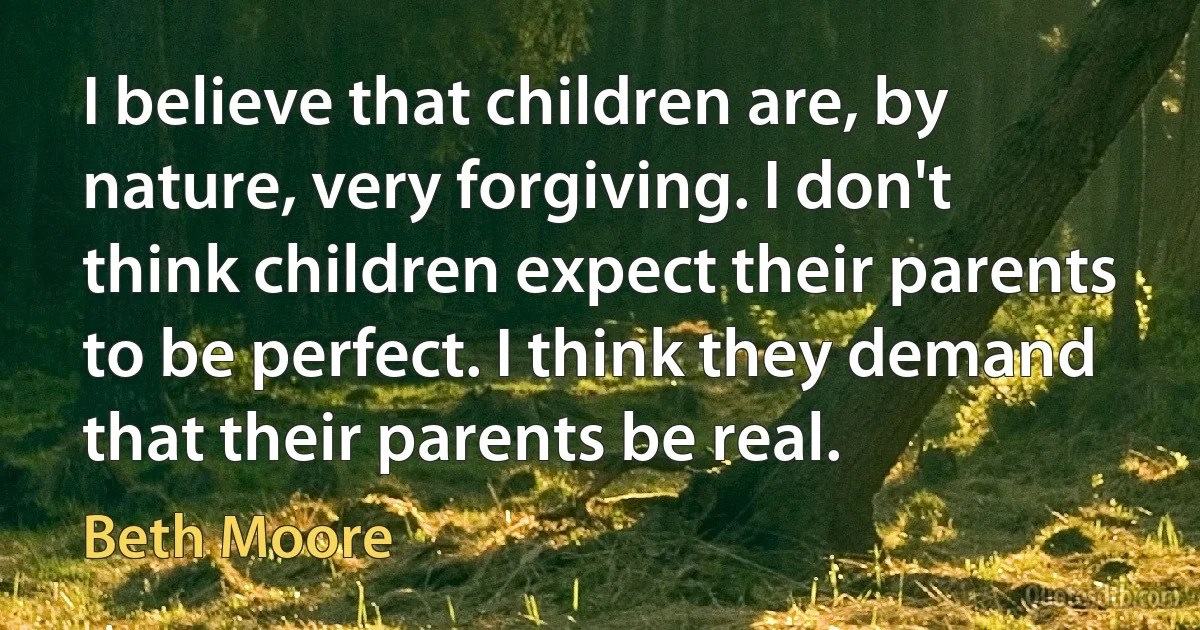 I believe that children are, by nature, very forgiving. I don't think children expect their parents to be perfect. I think they demand that their parents be real. (Beth Moore)