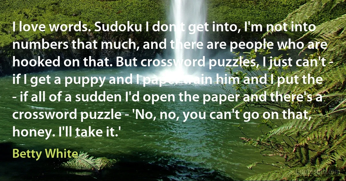 I love words. Sudoku I don't get into, I'm not into numbers that much, and there are people who are hooked on that. But crossword puzzles, I just can't - if I get a puppy and I paper train him and I put the - if all of a sudden I'd open the paper and there's a crossword puzzle - 'No, no, you can't go on that, honey. I'll take it.' (Betty White)