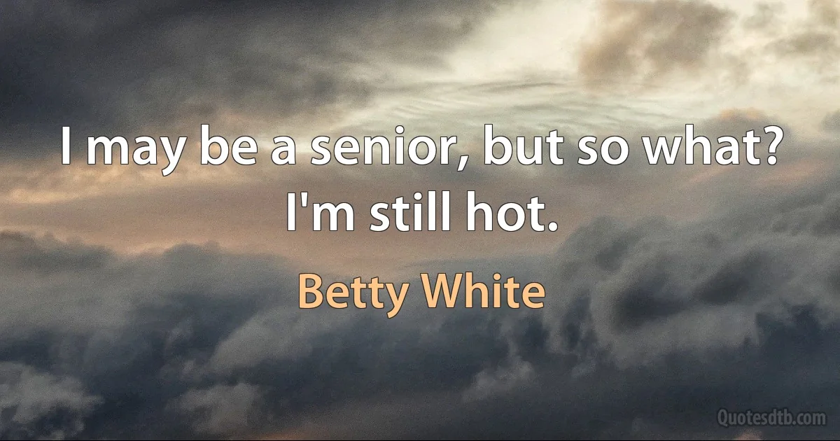 I may be a senior, but so what? I'm still hot. (Betty White)