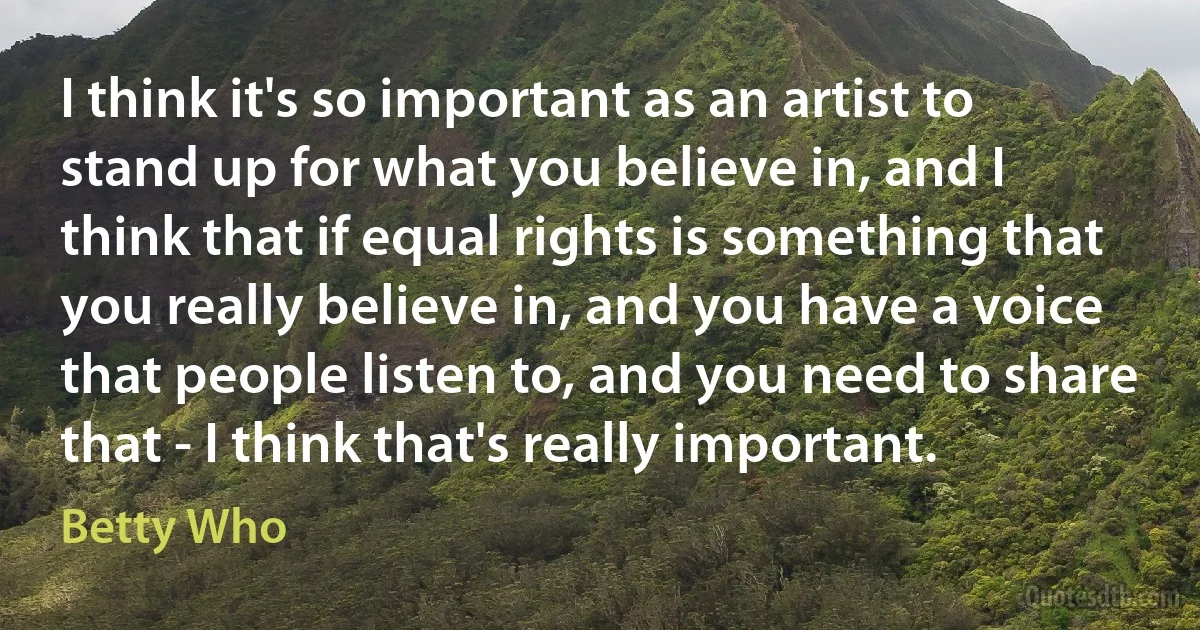 I think it's so important as an artist to stand up for what you believe in, and I think that if equal rights is something that you really believe in, and you have a voice that people listen to, and you need to share that - I think that's really important. (Betty Who)