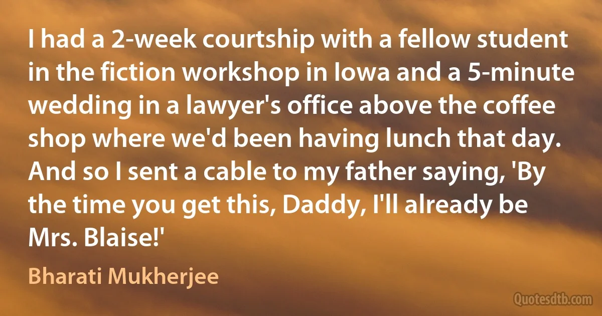 I had a 2-week courtship with a fellow student in the fiction workshop in Iowa and a 5-minute wedding in a lawyer's office above the coffee shop where we'd been having lunch that day. And so I sent a cable to my father saying, 'By the time you get this, Daddy, I'll already be Mrs. Blaise!' (Bharati Mukherjee)