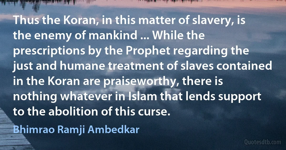 Thus the Koran, in this matter of slavery, is the enemy of mankind ... While the prescriptions by the Prophet regarding the just and humane treatment of slaves contained in the Koran are praiseworthy, there is nothing whatever in Islam that lends support to the abolition of this curse. (Bhimrao Ramji Ambedkar)