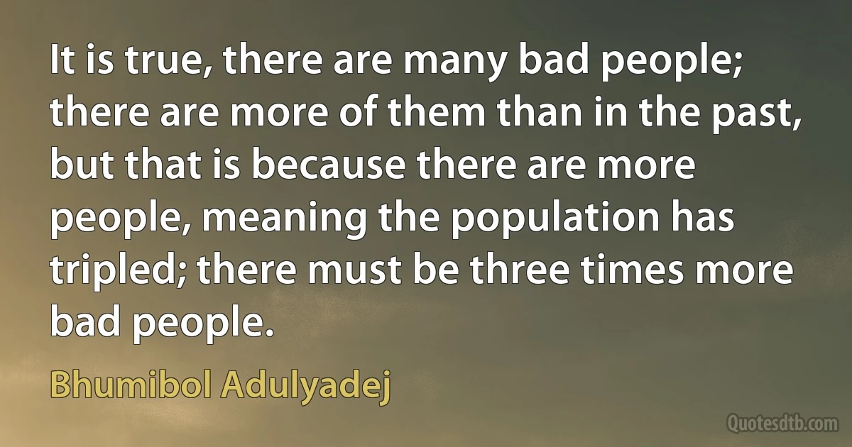 It is true, there are many bad people; there are more of them than in the past, but that is because there are more people, meaning the population has tripled; there must be three times more bad people. (Bhumibol Adulyadej)