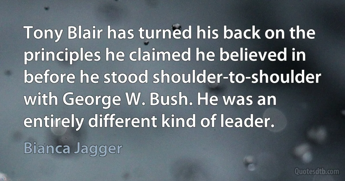 Tony Blair has turned his back on the principles he claimed he believed in before he stood shoulder-to-shoulder with George W. Bush. He was an entirely different kind of leader. (Bianca Jagger)