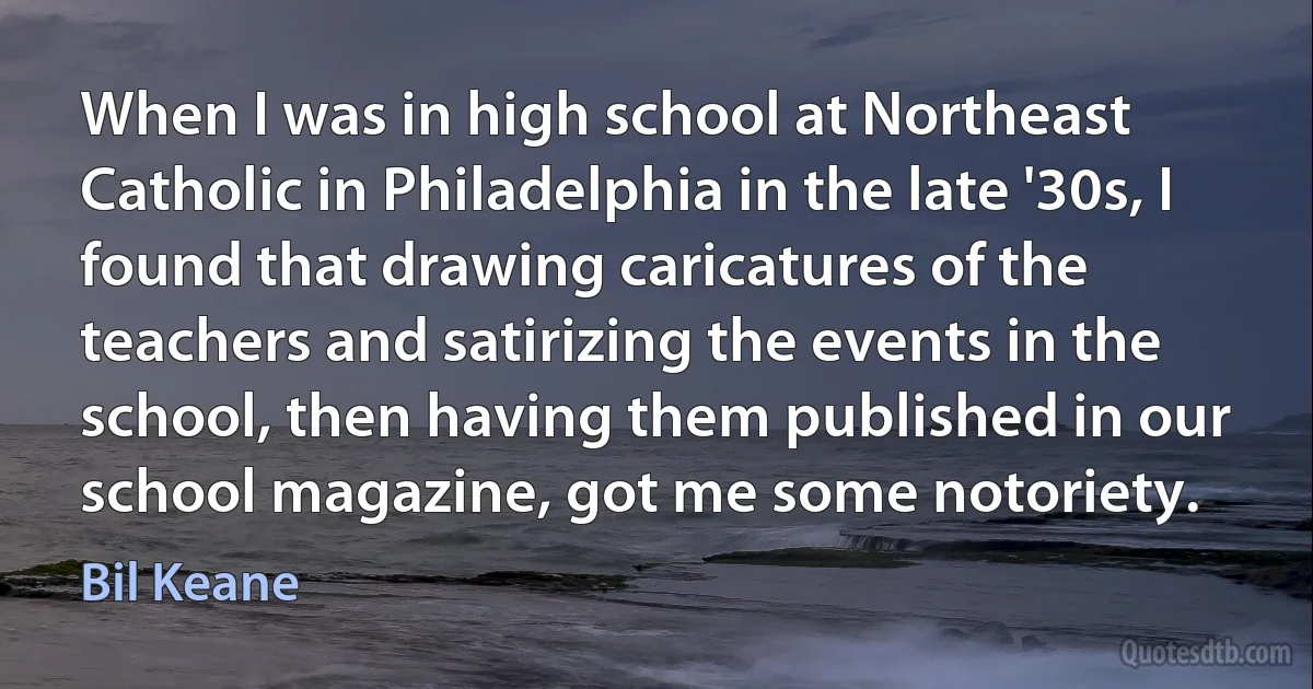 When I was in high school at Northeast Catholic in Philadelphia in the late '30s, I found that drawing caricatures of the teachers and satirizing the events in the school, then having them published in our school magazine, got me some notoriety. (Bil Keane)