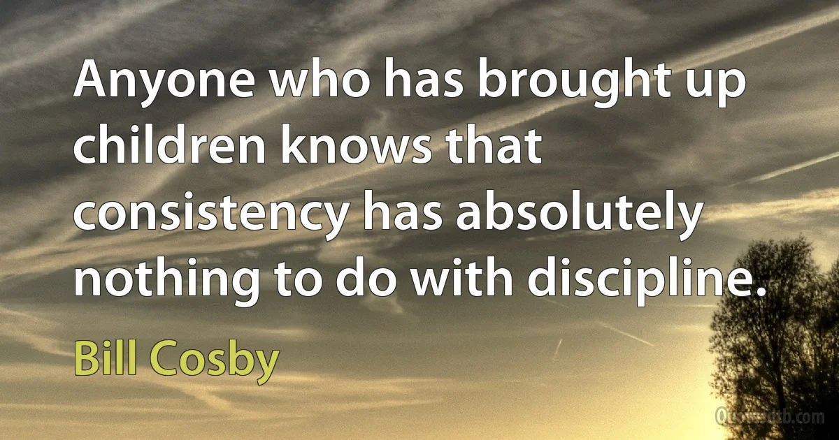 Anyone who has brought up children knows that consistency has absolutely nothing to do with discipline. (Bill Cosby)