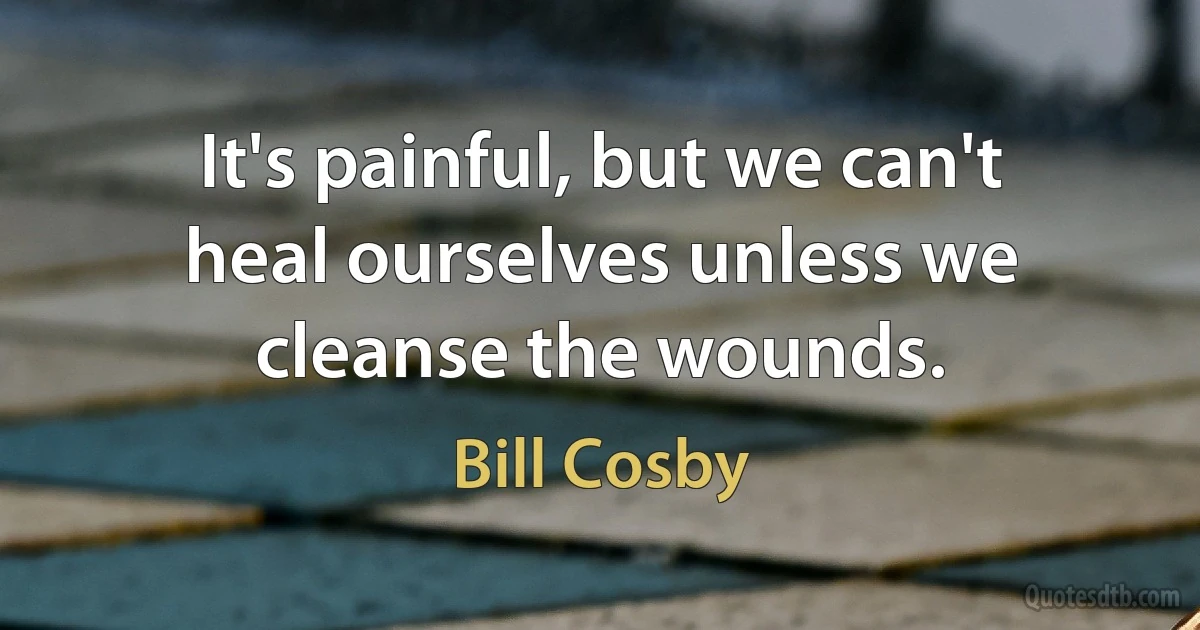 It's painful, but we can't heal ourselves unless we cleanse the wounds. (Bill Cosby)