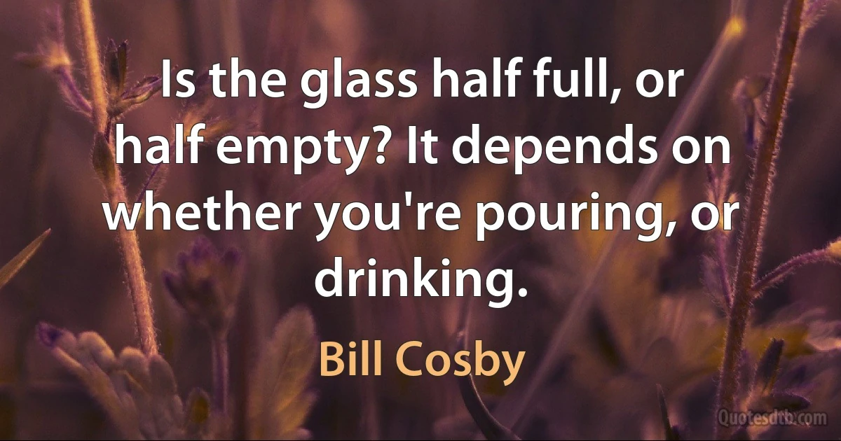 Is the glass half full, or half empty? It depends on whether you're pouring, or drinking. (Bill Cosby)