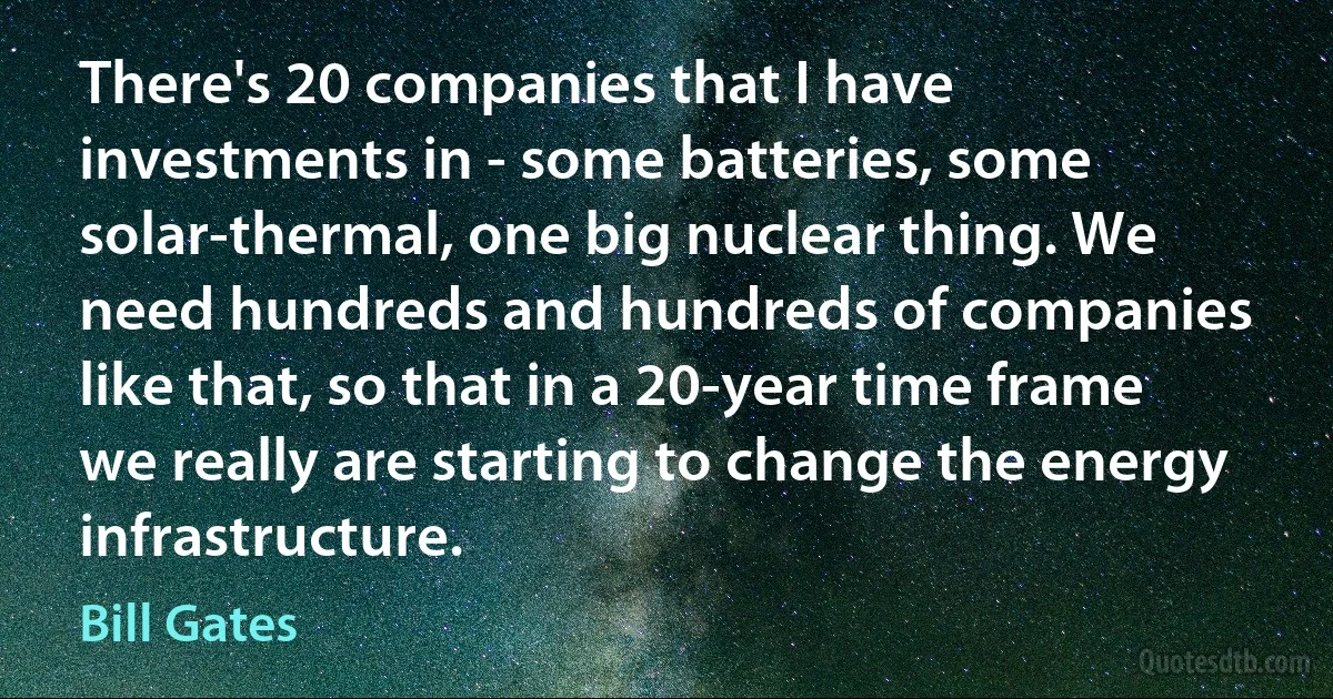 There's 20 companies that I have investments in - some batteries, some solar-thermal, one big nuclear thing. We need hundreds and hundreds of companies like that, so that in a 20-year time frame we really are starting to change the energy infrastructure. (Bill Gates)