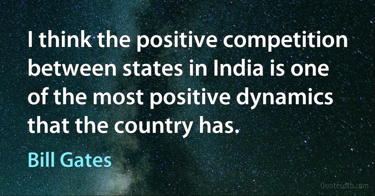 I think the positive competition between states in India is one of the most positive dynamics that the country has. (Bill Gates)