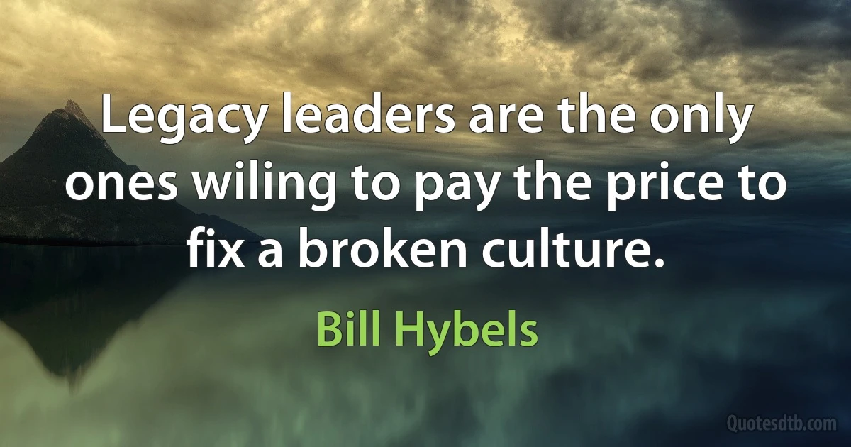 Legacy leaders are the only ones wiling to pay the price to fix a broken culture. (Bill Hybels)