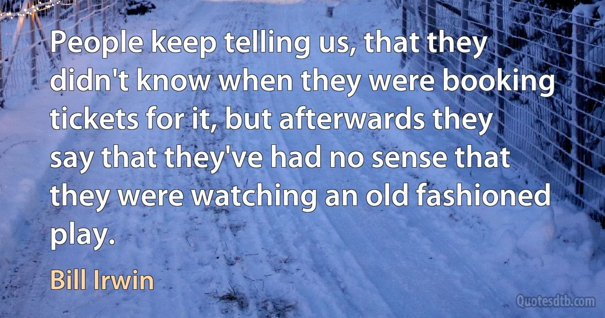 People keep telling us, that they didn't know when they were booking tickets for it, but afterwards they say that they've had no sense that they were watching an old fashioned play. (Bill Irwin)