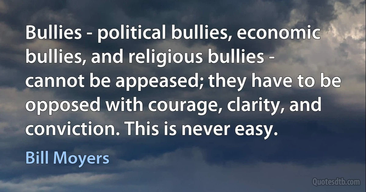 Bullies - political bullies, economic bullies, and religious bullies - cannot be appeased; they have to be opposed with courage, clarity, and conviction. This is never easy. (Bill Moyers)