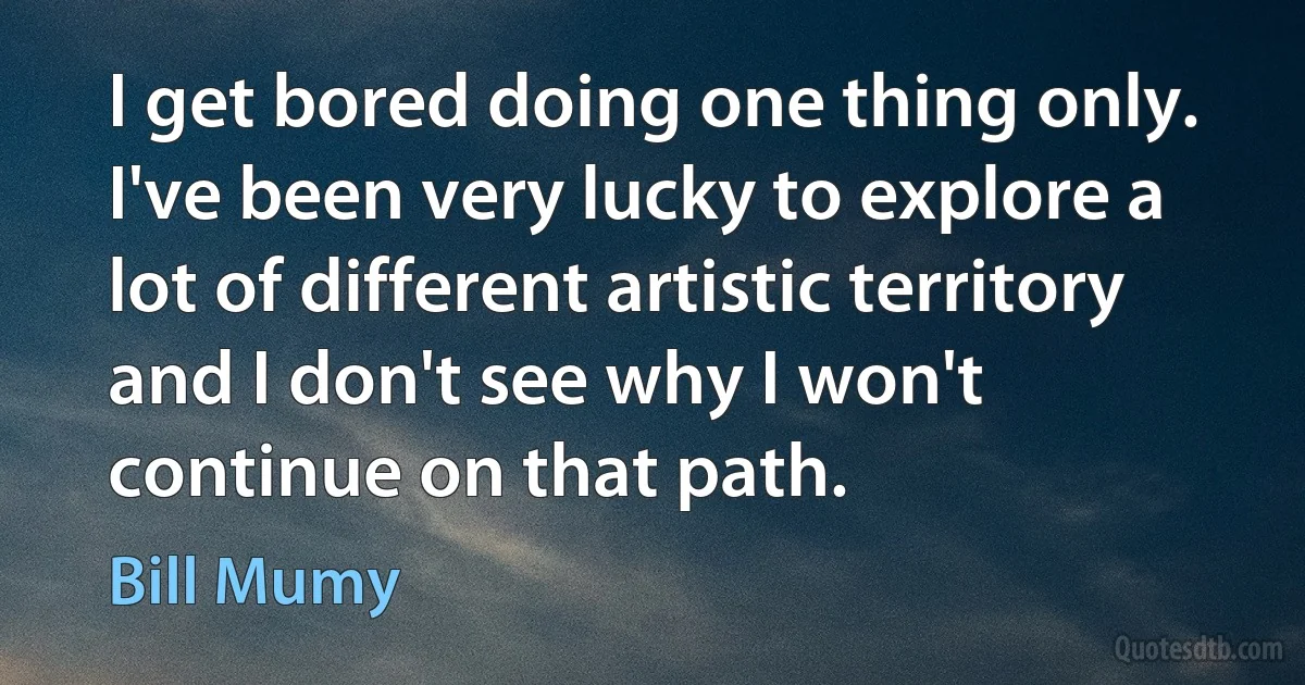 I get bored doing one thing only. I've been very lucky to explore a lot of different artistic territory and I don't see why I won't continue on that path. (Bill Mumy)