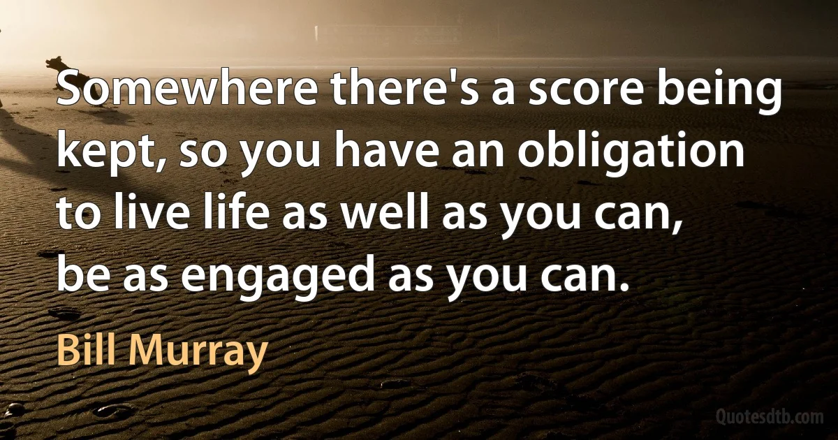 Somewhere there's a score being kept, so you have an obligation to live life as well as you can, be as engaged as you can. (Bill Murray)