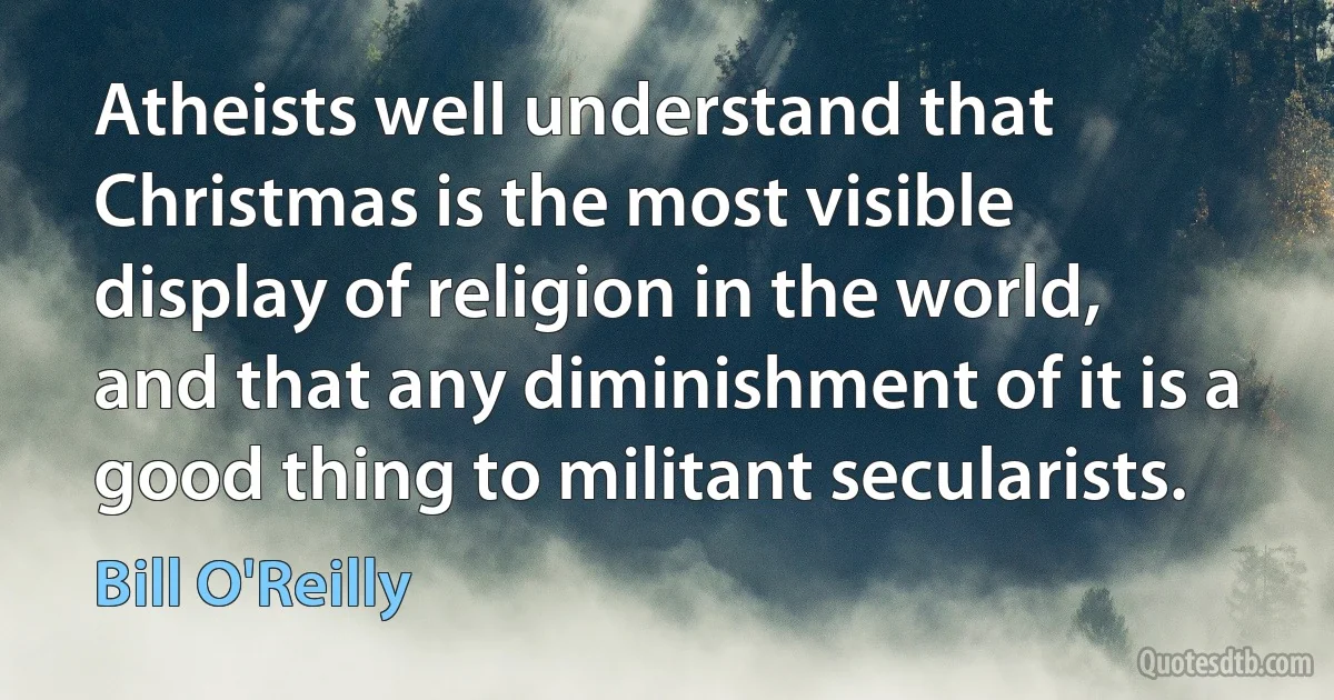 Atheists well understand that Christmas is the most visible display of religion in the world, and that any diminishment of it is a good thing to militant secularists. (Bill O'Reilly)