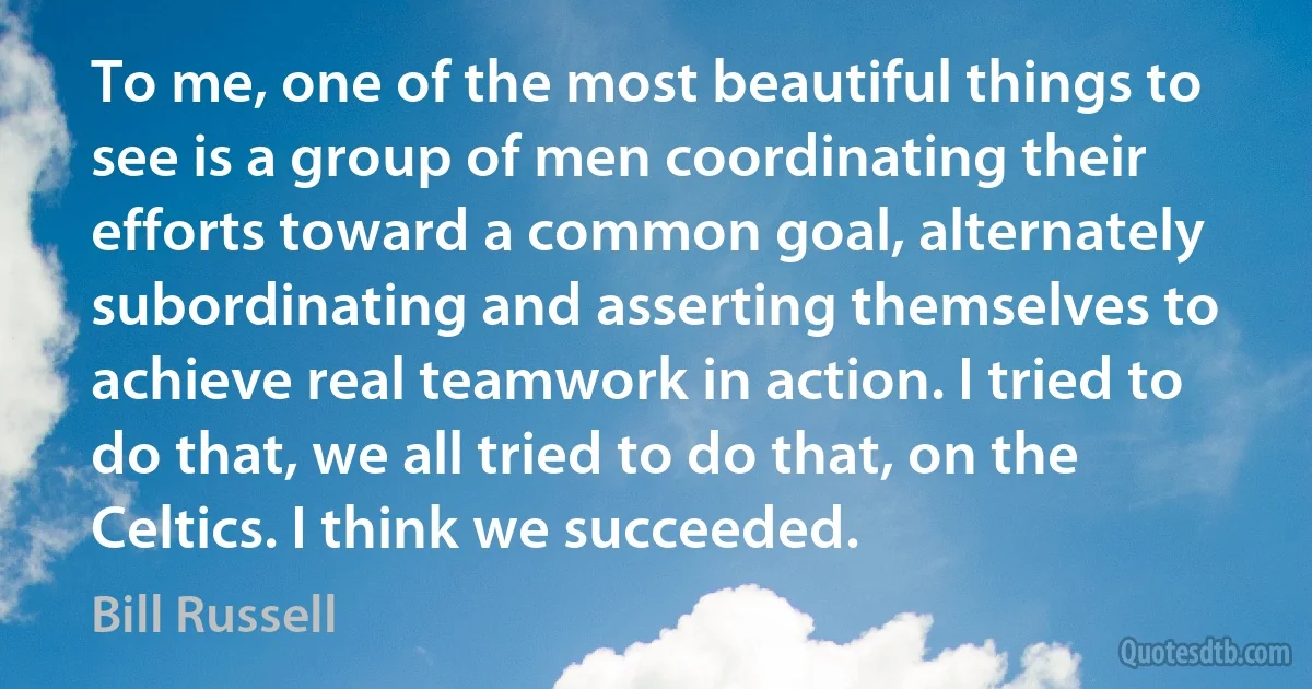 To me, one of the most beautiful things to see is a group of men coordinating their efforts toward a common goal, alternately subordinating and asserting themselves to achieve real teamwork in action. I tried to do that, we all tried to do that, on the Celtics. I think we succeeded. (Bill Russell)