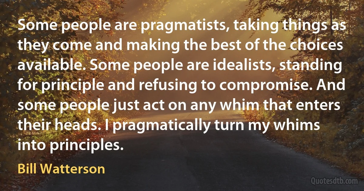 Some people are pragmatists, taking things as they come and making the best of the choices available. Some people are idealists, standing for principle and refusing to compromise. And some people just act on any whim that enters their heads. I pragmatically turn my whims into principles. (Bill Watterson)