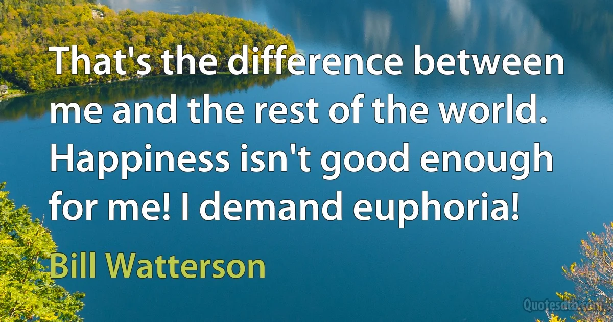 That's the difference between me and the rest of the world. Happiness isn't good enough for me! I demand euphoria! (Bill Watterson)