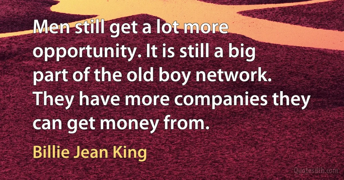 Men still get a lot more opportunity. It is still a big part of the old boy network. They have more companies they can get money from. (Billie Jean King)