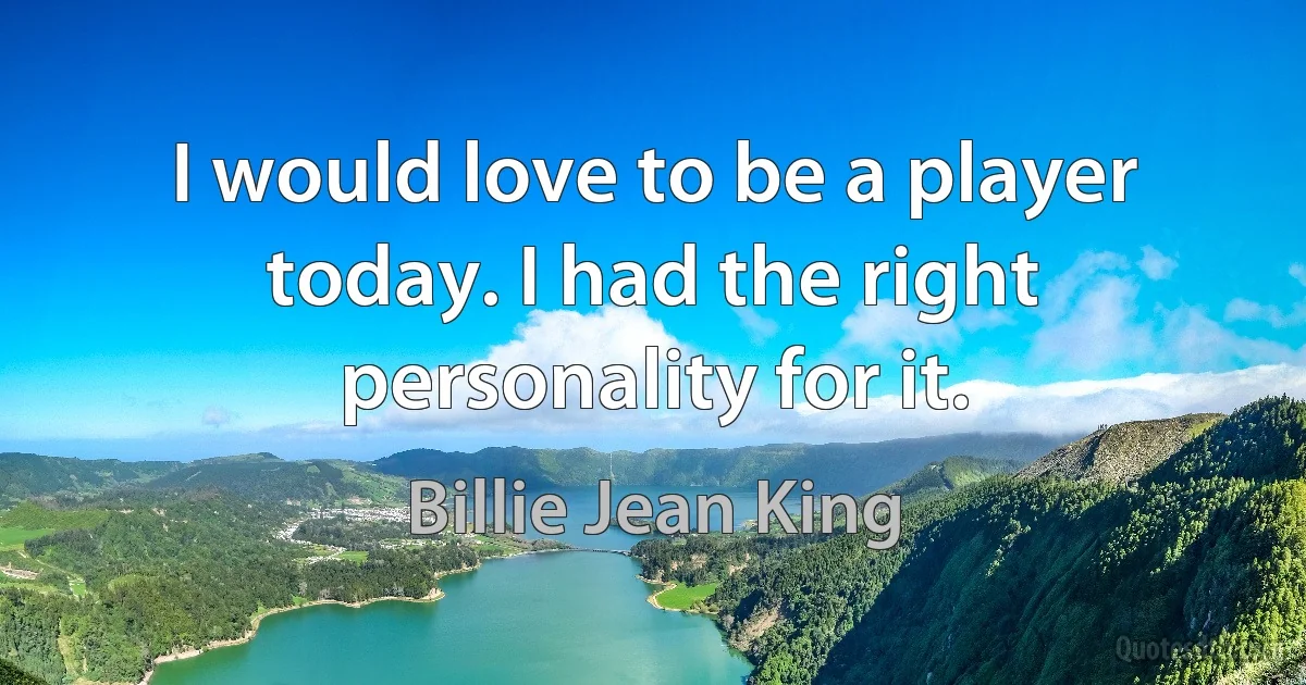 I would love to be a player today. I had the right personality for it. (Billie Jean King)