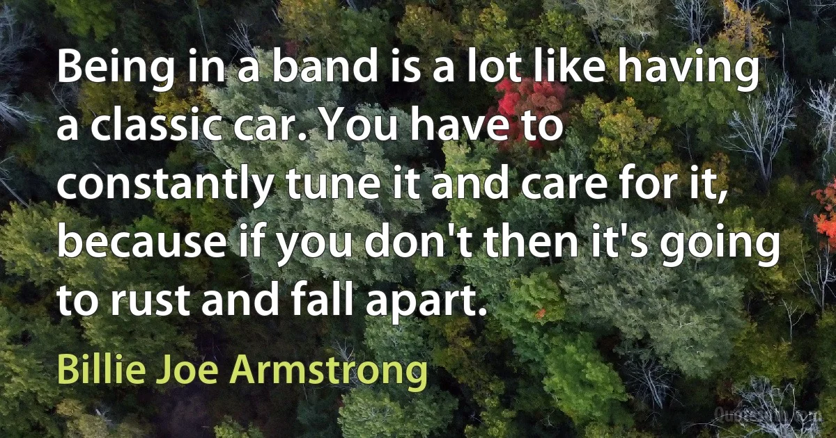 Being in a band is a lot like having a classic car. You have to constantly tune it and care for it, because if you don't then it's going to rust and fall apart. (Billie Joe Armstrong)