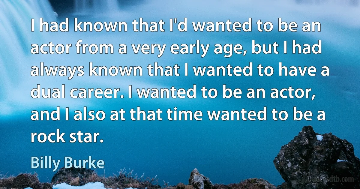 I had known that I'd wanted to be an actor from a very early age, but I had always known that I wanted to have a dual career. I wanted to be an actor, and I also at that time wanted to be a rock star. (Billy Burke)