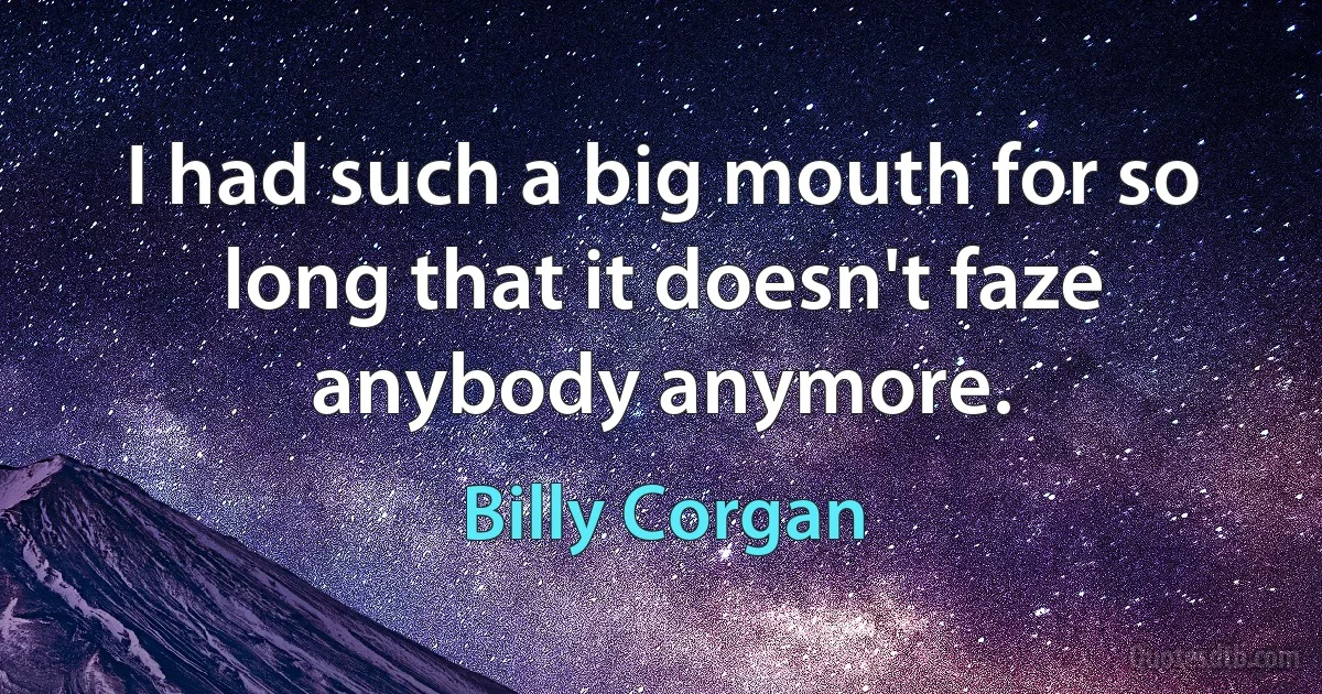 I had such a big mouth for so long that it doesn't faze anybody anymore. (Billy Corgan)