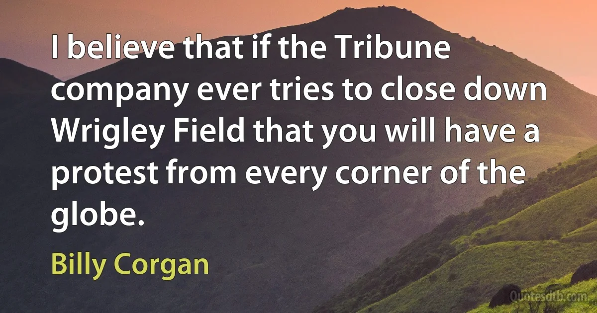 I believe that if the Tribune company ever tries to close down Wrigley Field that you will have a protest from every corner of the globe. (Billy Corgan)