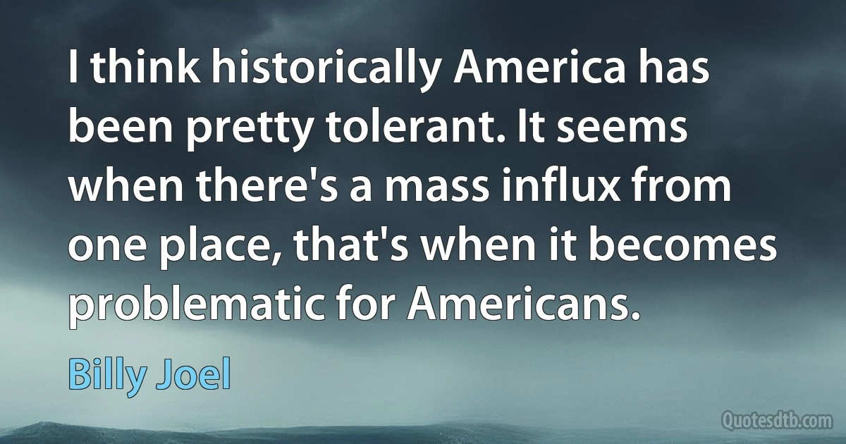 I think historically America has been pretty tolerant. It seems when there's a mass influx from one place, that's when it becomes problematic for Americans. (Billy Joel)