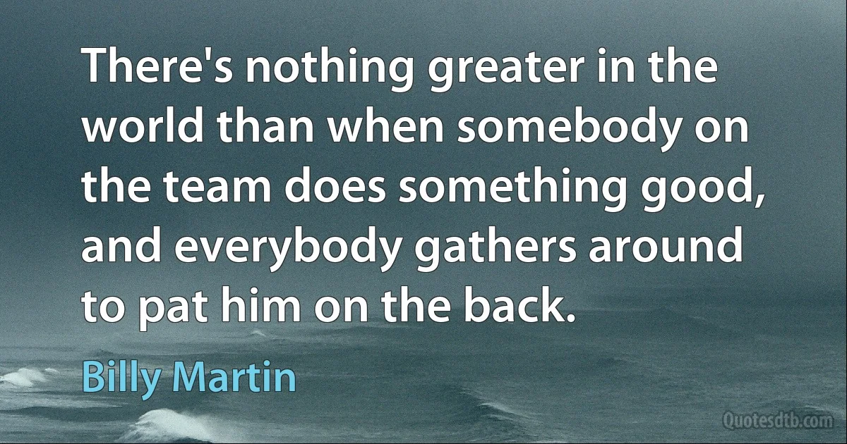 There's nothing greater in the world than when somebody on the team does something good, and everybody gathers around to pat him on the back. (Billy Martin)