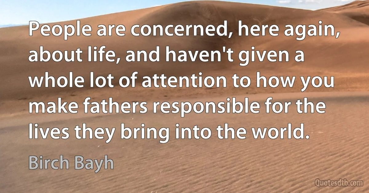 People are concerned, here again, about life, and haven't given a whole lot of attention to how you make fathers responsible for the lives they bring into the world. (Birch Bayh)