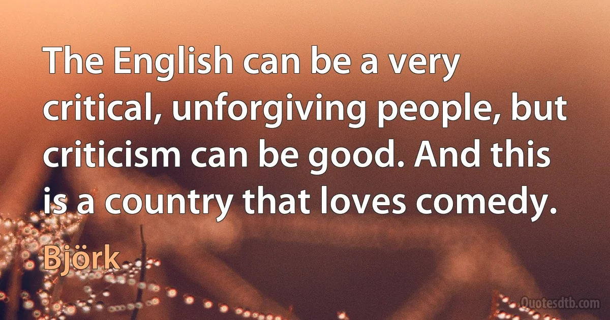 The English can be a very critical, unforgiving people, but criticism can be good. And this is a country that loves comedy. (Björk)