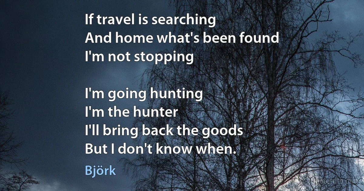 If travel is searching
And home what's been found
I'm not stopping

I'm going hunting
I'm the hunter
I'll bring back the goods
But I don't know when. (Björk)