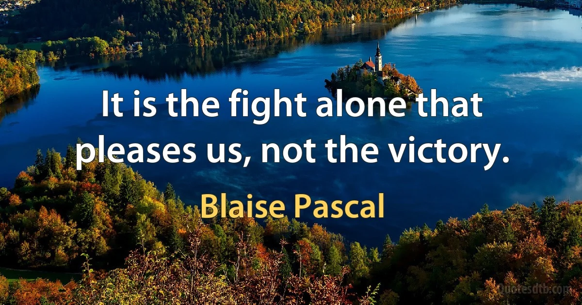 It is the fight alone that pleases us, not the victory. (Blaise Pascal)