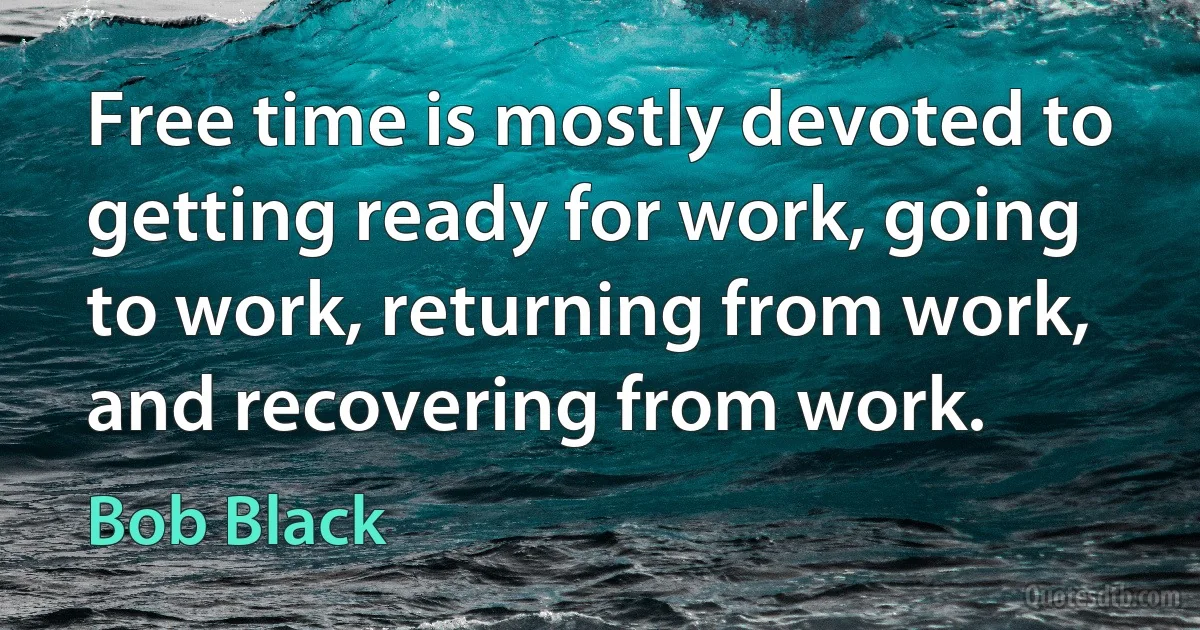 Free time is mostly devoted to getting ready for work, going to work, returning from work, and recovering from work. (Bob Black)