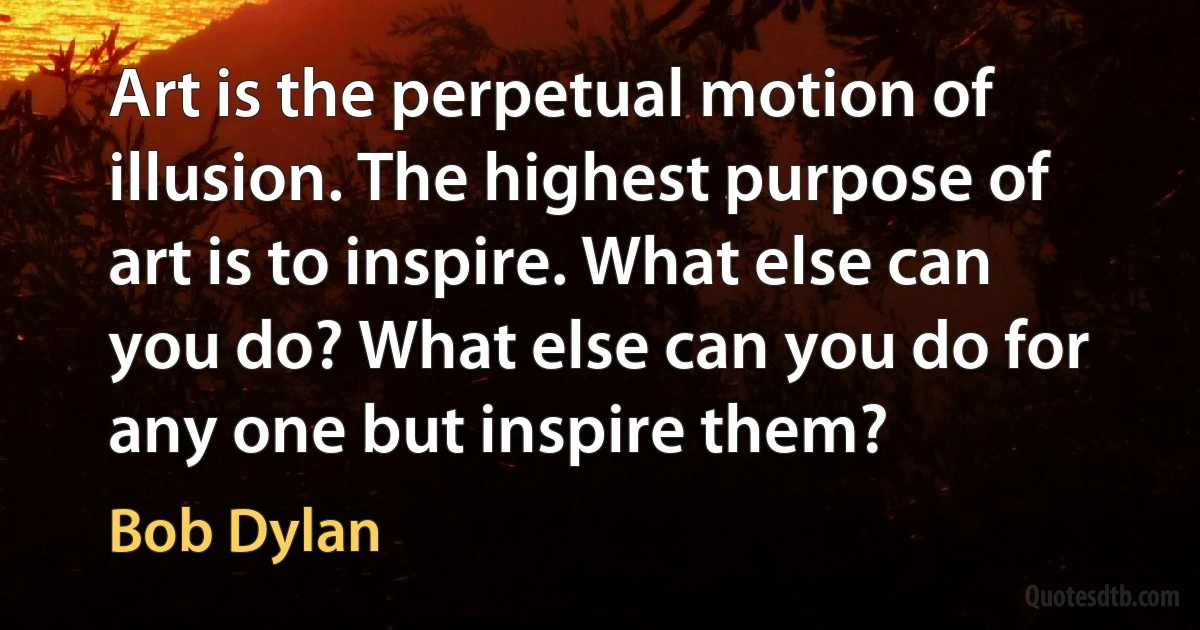 Art is the perpetual motion of illusion. The highest purpose of art is to inspire. What else can you do? What else can you do for any one but inspire them? (Bob Dylan)