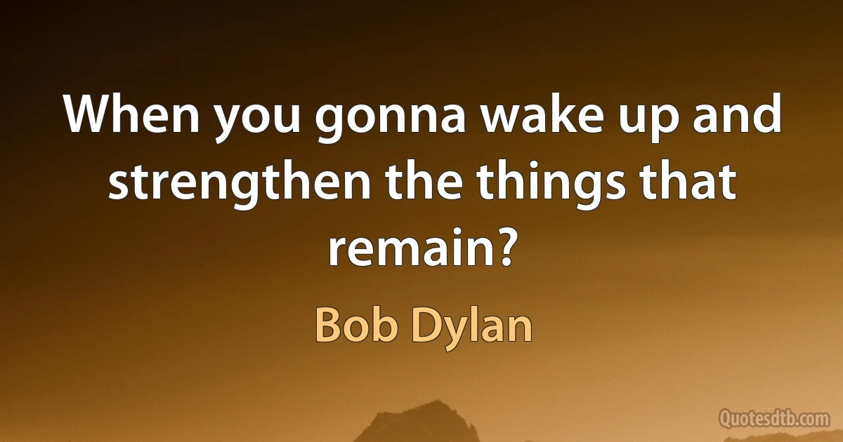 When you gonna wake up and strengthen the things that remain? (Bob Dylan)